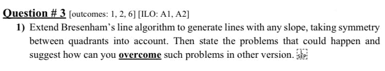 Question # 3 [outcomes: 1, 2, 6] [ILO: A1, A2]
1) Extend Bresenham's line algorithm to generate lines with any slope, taking symmetry
between quadrants into account. Then state the problems that could happen and
suggest how can you overcome such problems in other version. Stp
