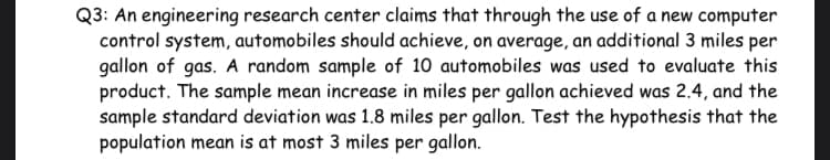 Q3: An engineering research center claims that through the use of a new computer
control system, automobiles should achieve, on average, an additional 3 miles per
gallon of gas. A random sample of 10 automobiles was used to evaluate this
product. The sample mean increase in miles per gallon achieved was 2.4, and the
sample standard deviation was 1.8 miles per gallon. Test the hypothesis that the
population mean is at most 3 miles per gallon.

