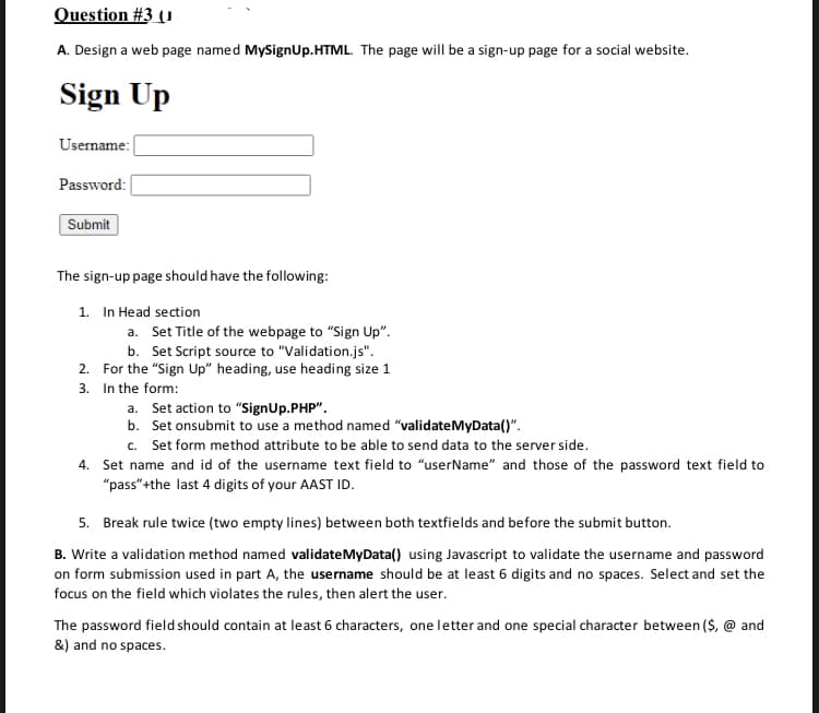 Question #3 (1
A. Design a web page named MySignUp.HTML. The page will be a sign-up page for a social website.
Sign Up
Username:
Password:
Submit
The sign-up page should have the following:
1. In Head section
a. Set Title of the webpage to "Sign Up".
b. Set Script source to "Validation.js".
2. For the "Sign Up" heading, use heading size 1
3. In the form:
a. Set action to "SignUp.PHP".
b. Set onsubmit to use a method named "validateMyData()".
c. Set form method attribute to be able to send data to the server side.
4. Set name and id of the username text field to "userName" and those of the password text field to
"pass" +the last 4 digits of your AAST ID.
5. Break rule twice (two empty lines) between both textfields and before the submit button.
B. Write a validation method named validateMyData() using Javascript to validate the username and password
on form submission used in part A, the username should be at least 6 digits and no spaces. Select and set the
focus on the field which violates the rules, then alert the user.
The password field should contain at least 6 characters, one letter and one special character between ($, @ and
&) and no spaces.
