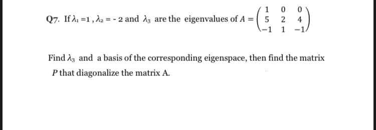 1
Q7. If A1 =1 , d2 = - 2 and A3 are the eigenvalues of A = ( 5 2
-1 1 -1.
4
Find Ag and a basis of the corresponding eigenspace, then find the matrix
P that diagonalize the matrix A.
