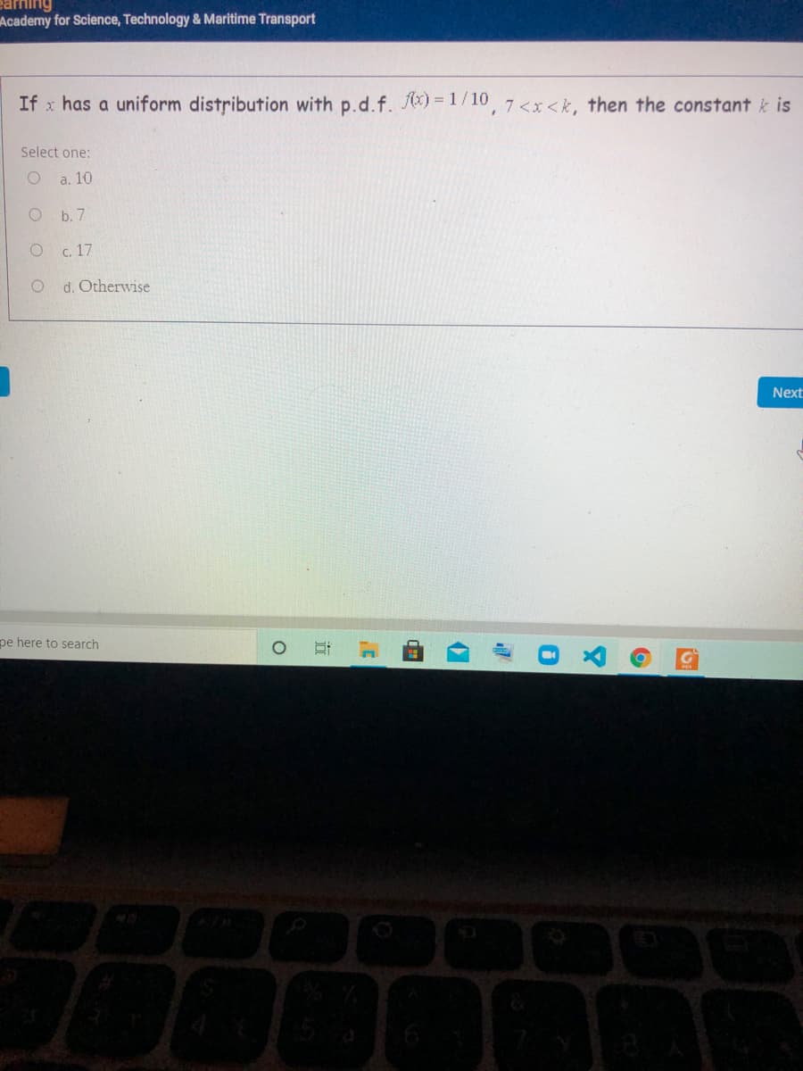 earning
Academy for Science, Technology & Maritime Transport
If x has a uniform distribution with p.d.f. ) =1/10, 7 <x<k, then the constant k is
Select one:
a. 10
b. 7
c. 17
O d. Otherwise
Next
pe here to search
