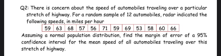 Q2: There is concern about the speed of automobiles traveling over a particular
stretch of highway. For a random sample of 12 automobiles, radar indicated the
following speeds, in miles per hour
59 63 68 57 56 71 59 69 53 58 60 66
Assuming a normal population distribution, find the margin of error of a 95%
confidence interval for the mean speed of all automobiles traveling over this
stretch of highway.
