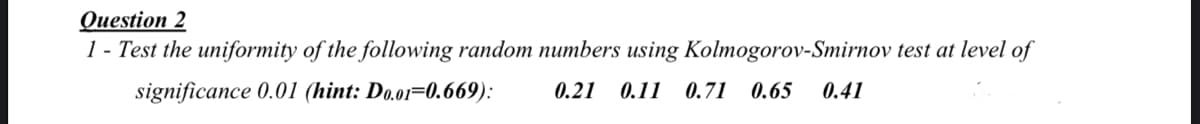 Question 2
1 - Test the uniformity of the following random numbers using Kolmogorov-Smirnov test at level of
significance 0.01 (hint: Do.o1=0.669):
0.21 0.11 0.71 0.65
0.41
