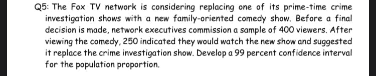 Q5: The Fox TV network is considering replacing one of its prime-time crime
investigation shows with a new family-oriented comedy show. Before a final
decision is made, network executives commission a sample of 400 viewers. After
viewing the comedy, 250 indicated they would watch the new show and suggested
it replace the crime investigation show. Develop a 99 percent confidence interval
for the population proportion.
