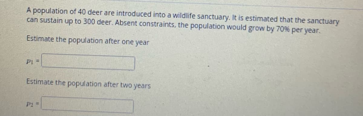 A population of 40 deer are introduced into a wildlife sanctuary. It is estimated that the sanctuary
can sustain up to 300 deer. Absent constraints, the population would grow by 70% per year.
Estimate the population after one year
P1 =
Estimate the population after two years
P2 =

