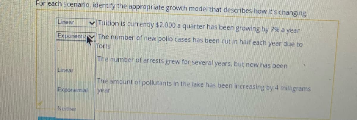 For each scenario, identify the appropriate growth model that describes how it's changing.
Linear
Tuition is currently $2.000 a quarter has been growing by 7% a year
Exponentia
The number of new polio cases has been cut in half each year due to
forts
The number of arrests grew for several years, but now has been
Linear
The amount of pollutants in the lake has been increasing by 4 milligrams
year
Exponential
Nether
