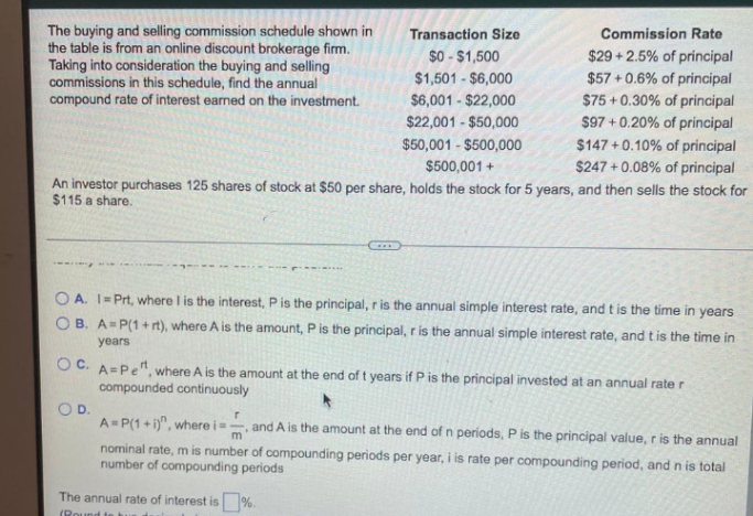 The buying and selling commission schedule shown in
the table is from an online discount brokerage firm.
Taking into consideration the buying and selling
commissions in this schedule, find the annual
compound rate of interest earned on the investment.
Transaction Size
Commission Rate
$0 - $1,500
$29 +2.5% of principal
$57 + 0.6% of principal
$1,501 - $6,000
$6,001 - $22,000
$75 + 0.30% of principal
$97 + 0.20% of principal
$147 +0.10% of principal
$247 + 0.08% of principal
An investor purchases 125 shares of stock at $50 per share, holds the stock for 5 years, and then sells the stock for
$22,001 - $50,000
$50,001 - $500,000
$500,001 +
$115 a share.
O A. I= Prt, where I is the interest, P is the principal, r is the annual simple interest rate, and t is the time in years
O B. A=P(1+ rt), where A is the amount, P is the principal, r is the annual simple interest rate, and t is the time in
years
OC. A=Pe", where A is the amount at the end of t years if P is the principal invested at an annual rate r
compounded continuously
OD.
A= P(1 + i)", where is
-, and A is the amount at the end of n periods, P is the principal value, r is the annual
nominal rate, m is number of compounding periods per year, i is rate per compounding period, and n is total
number of compounding periods
The annual rate of interest is %.
(Round

