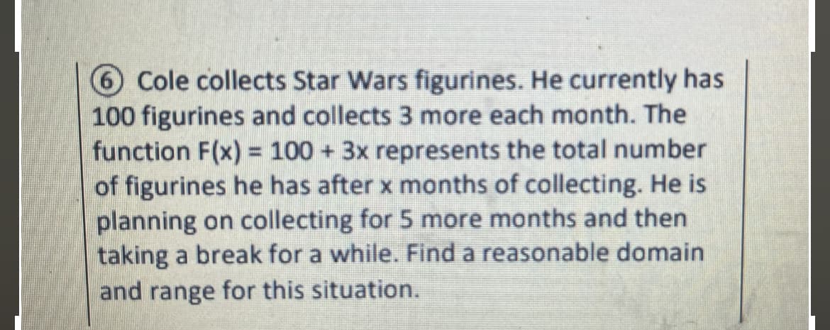 6 Cole collects Star Wars figurines. He currently has
100 figurines and collects 3 more each month. The
function F(x) = 100 + 3x represents the total number
of figurines he has after x months of collecting. He is
planning on collecting for 5 more months and then
taking a break for a while. Find a reasonable domain
and range for this situation.