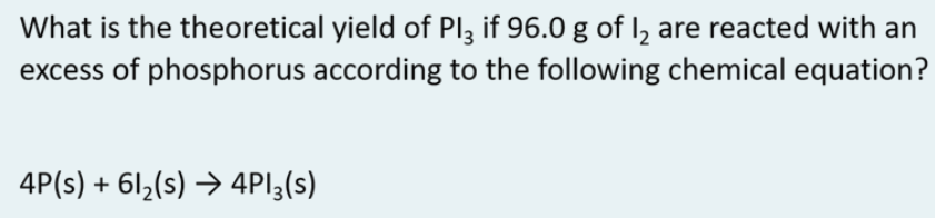 What is the theoretical yield of Pl3 if 96.0 g of I, are reacted with an
excess of phosphorus according to the following chemical equation?
4P(s) + 6l2(s) → 4PI3(s)
