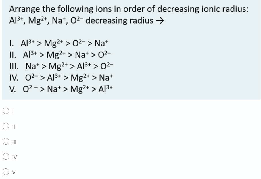 Arrange the following ions in order of decreasing ionic radius:
Al3+, Mg2+, Na*, 0²- decreasing radius >
I. Al3+ > Mg2+ > O2- > Na+
II. Al3+ > Mg2+ > Na* > 02-
III. Na+ > Mg2+ > Al3+ > O²-
IV. 02-> Al3+ > Mg2+ > Na*
V. 0?-> Na* > Mg2+ > Al3+
II
O IV
O v
