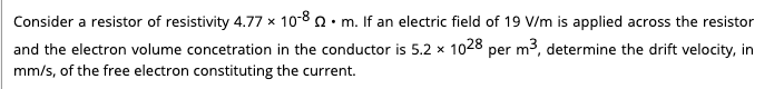 Consider a resistor of resistivity 4.77 x 10-8 0. m. If an electric field of 19 V/m is applied across the resistor
and the electron volume concetration in the conductor is 5.2 x 1028 per m2, determine the drift velocity, in
mm/s, of the free electron constituting the current.
