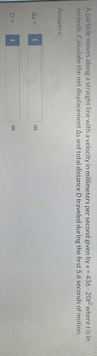 A particle moves along a straight line with a velocity in millimeters per second given by v = 436-20t² where t is in
seconds. Calculate the net displacement As and total distance D traveled during the first 5.6 seconds of motion.
Answers:
As =
D=
i
i
3
3