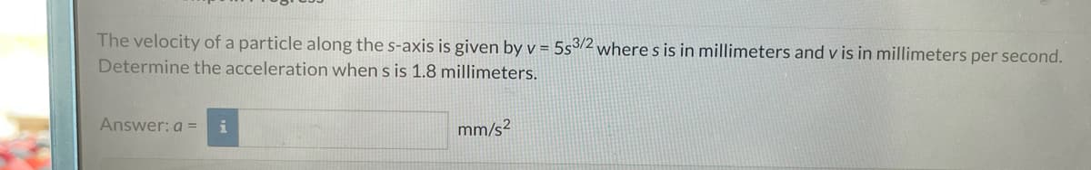 The velocity of a particle along the s-axis is given by v = 5s3/2 where s is in millimeters and v is in millimeters per second.
Determine the acceleration when s is 1.8 millimeters.
Answer: a = i
mm/s²