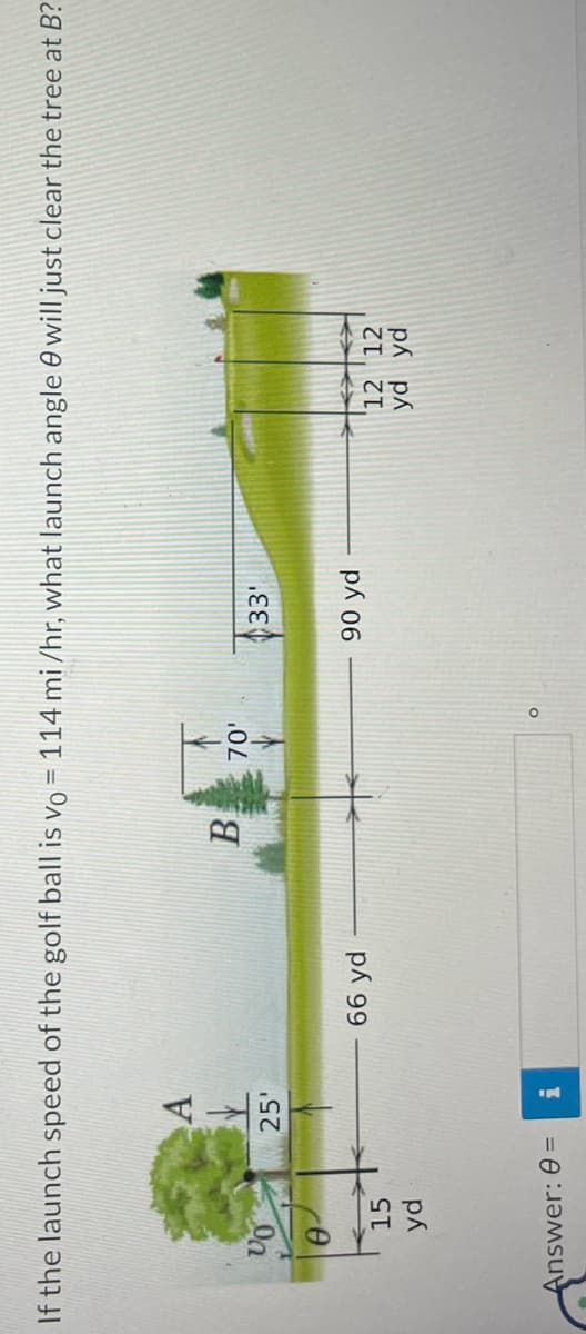 If the launch speed of the golf ball is vo= 114 mi/hr, what launch angle will just clear the tree at B?
VO
15
yd
Answer: 0 =
A
V
25'
i
66 yd
B 70'
O
33¹
90 yd
12 12
yd yd