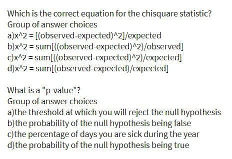 Which is the correct equation for the chisquare statistic?
Group of answer choices
a)x^2 = [(observed-expected)^2]/expected
b)x^2 = sum[((observed-expected)^2)/observed]
c)x^2 = sum[((observed-expected)^2)/expected]
d)x^2 = sum[(observed-expected)/expected]
What is a "p-value"?
Group of answer choices
a)the threshold at which you will reject the null hypothesis
b)the probability of the null hypothesis being false
c) the percentage of days you are sick during the year
d) the probability of the null hypothesis being true