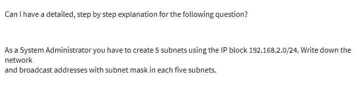 Can I have a detailed, step by step explanation for the following question?
As a System Administrator you have to create 5 subnets using the IP block 192.168.2.0/24. Write down the
network
and broadcast addresses with subnet mask in each five subnets.