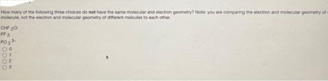 How many of the following three choices do not have the same molecular and electron geometry? Note: you are comparing the electron and molecular geometry of
molecule, not the electron and molecular geometry of different moicules to each other.
CHF 201
PF 3
PO ₂3-
0123