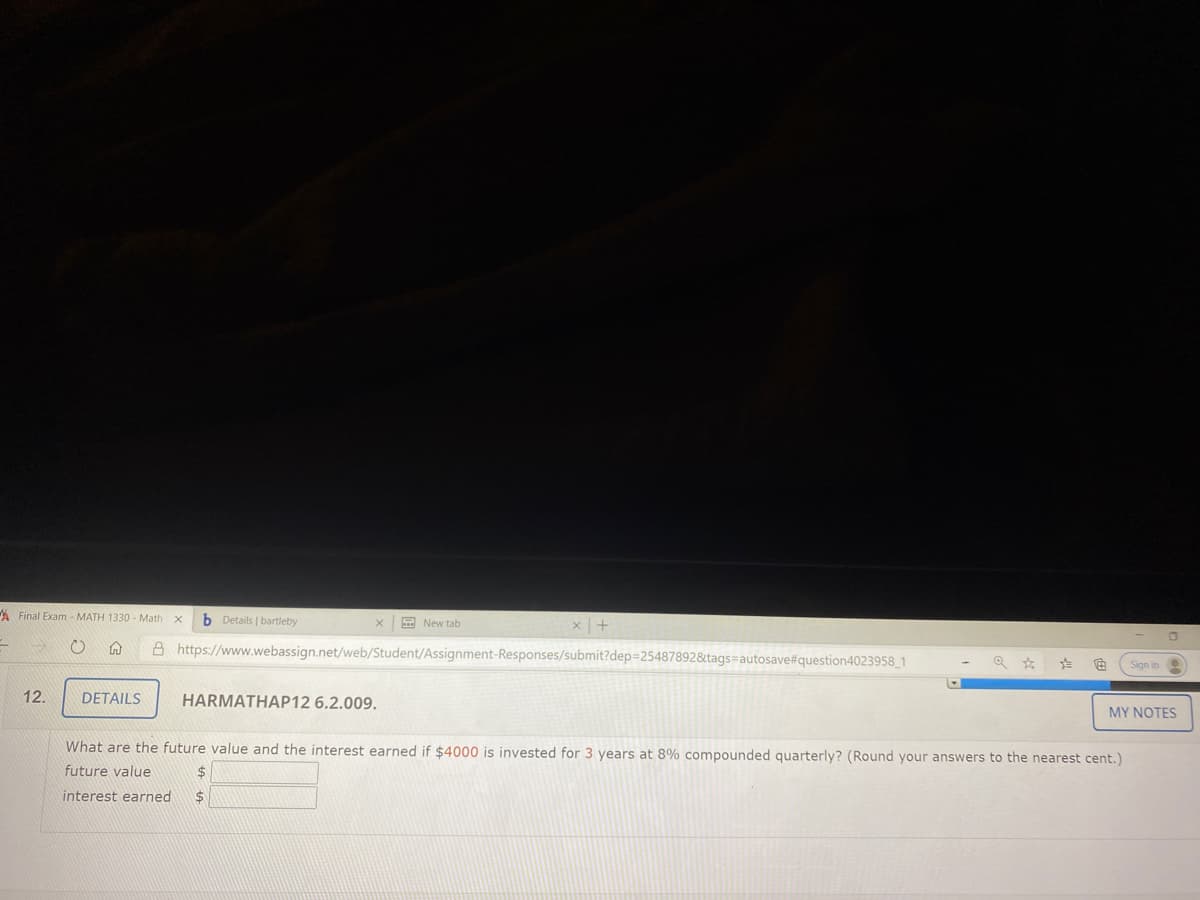 A Final Exam - MATH 1330 - Math
b Details | bartleby
E New tab
A https://www.webassign.net/web/Student/Assignment-Responses/submit?dep=254878928tags=autosave#question4023958_1
Sign in
12.
DETAILS
HARMATHAP12 6.2.009.
MYΝΟΤΕS
What are the future value and the interest earned if $4000 is invested for 3 years at 8% compounded quarterly? (Round your answers to the nearest cent.)
future value
24
interest earned
%24

