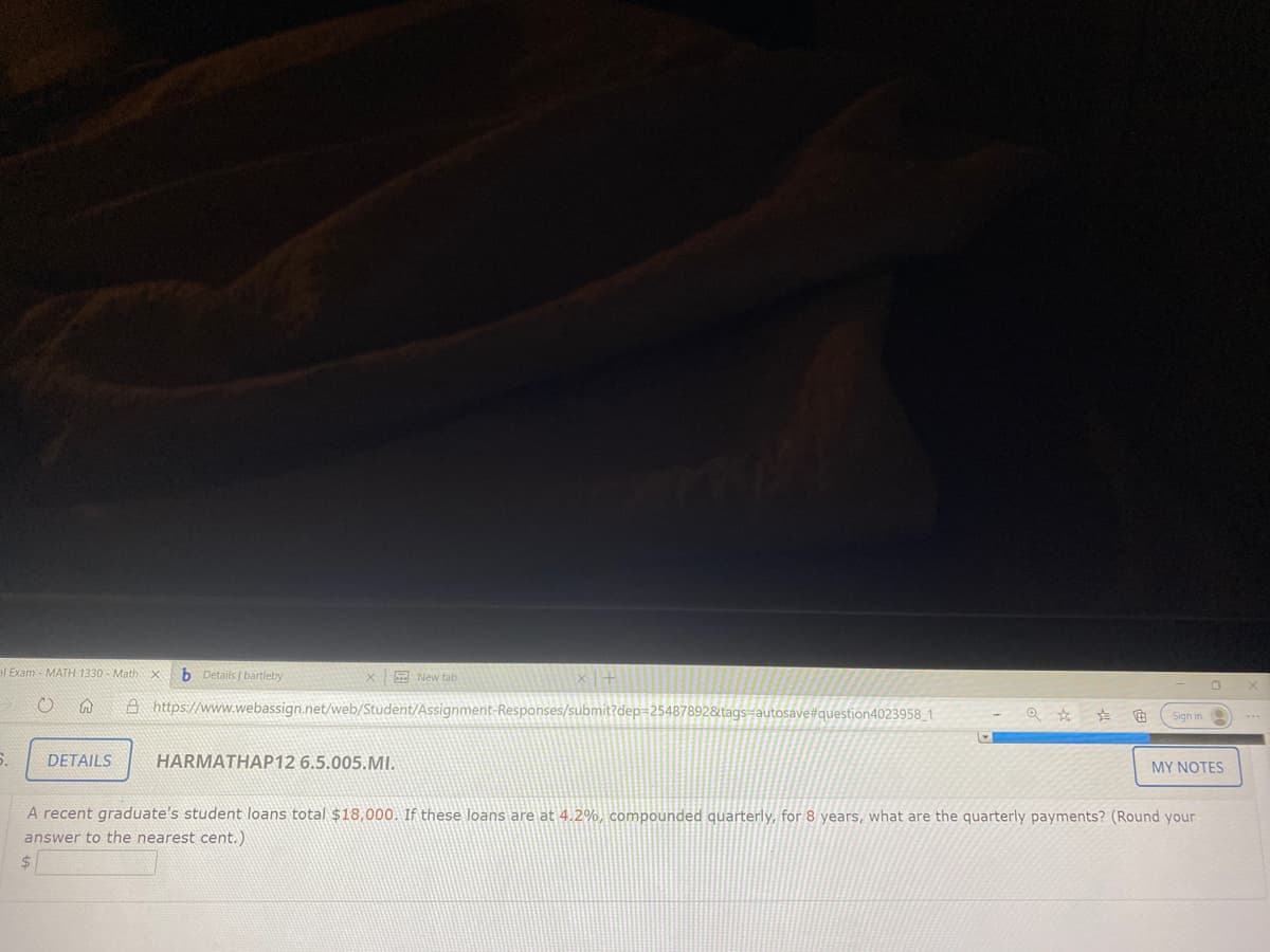 el Exam - MATH 1330 - Math
b Details bartleby
E New tab
A https://www.webassign.net/web/Student/Assignment-Responses/submit?dep=25487892&tags=autosave#question4023958_1
Sign in
DETAILS
HARMATHAP12 6.5.005.MI.
MY NOTES
A recent graduate's student loans total $18,000. If these loans are at 4.2%, compounded quarterly, for 8 years, what are the quarterly payments? (Round your
answer to the nearest cent.)
