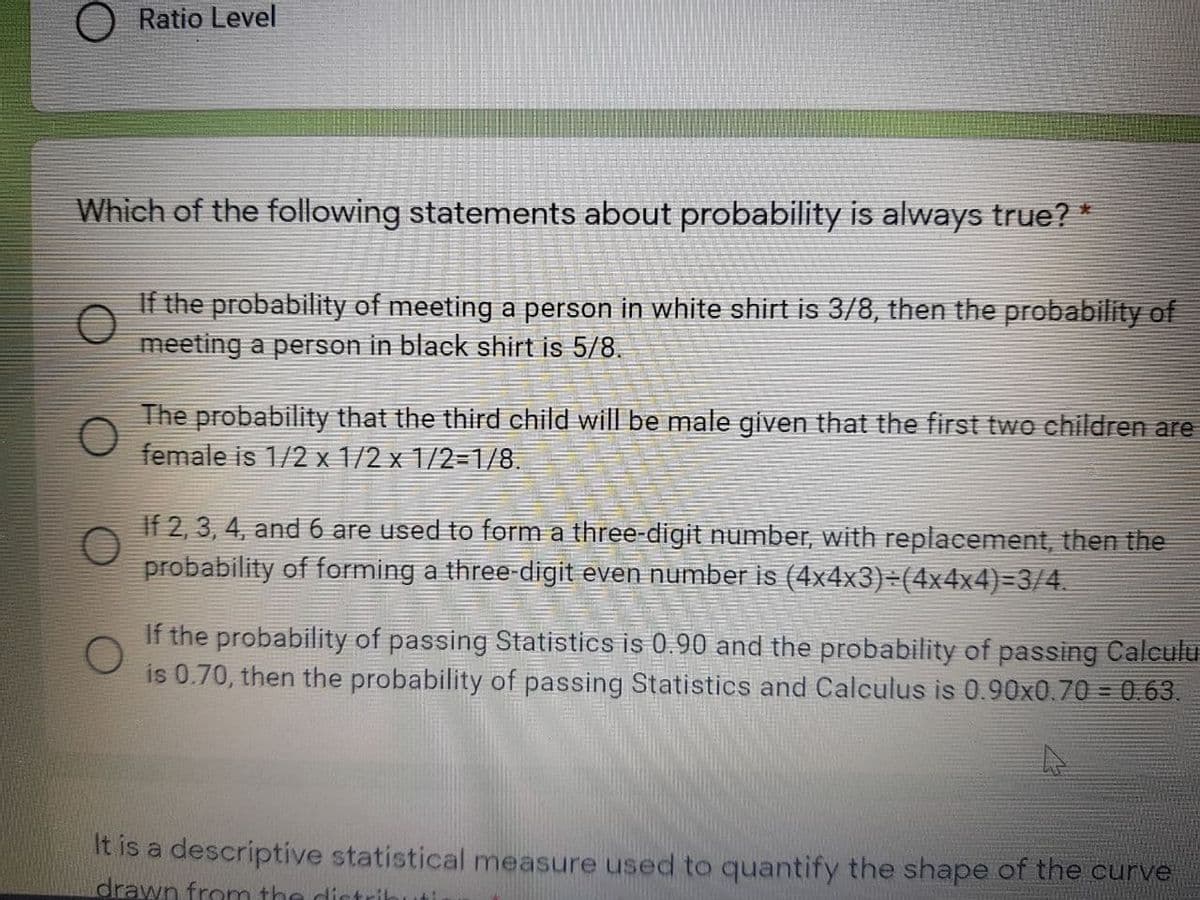 O Ratio Level
Which of the following statements about probability is always true? *
If the probability of meeting a person in white shirt is 3/8, then the probability of
meeting a person in black shirt is 5/8.
The probability that the third child will be male given that the first two children are
female is 1/2 x 1/2 x 1/2=1/8.
If 2, 3, 4, and 6 are used to form a three-digit number, with replacement, then the
probability of forming a three-digit even number is (4x4x3)=(4x4x4)=3/4.
If the probability of passing Statistics is 0.90 and the probability of passing Calculu
is 0.70, then the probability of passing Statistics and Calculus is 0.90x0.70 = 0.63.
It is a descriptive statistical measure used to quantify the shape of the curve
drawn from the dictrik

