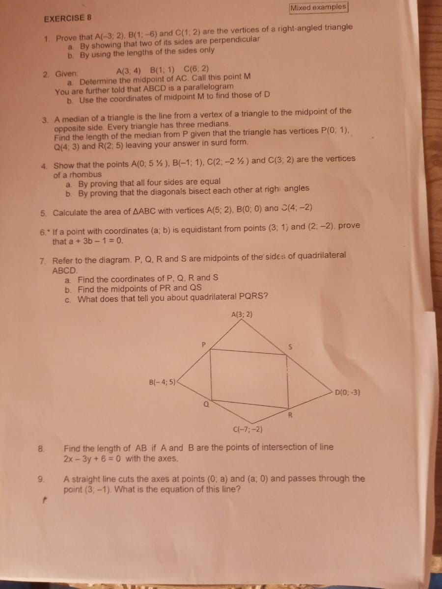 Mixed examples
EXERCISE 8
1. Prove that A(-3; 2), B(1; -6) and C(1; 2) are the vertices of a right-angled triangle
a. By showing that two of its sides are perpendicular
b. By using the lengths of the sides only
A(3; 4) B(1; 1) C(6; 2)
a. Determine the midpoint of AC. Call this point M
You are further told that ABCD is a parallelogram
b. Use the coordinates of midpoint M to find those of D
2. Given:
3. A median of a triangle is the line from a vertex of a triangle to the midpoint of the
opposite side. Every triangle has three medians.
Find the length of the median from P given that the triangle has vertices P(0; 1),
Q(4; 3) and R(2; 5) leaving your answer in surd form.
4. Show that the points A(0; 5 %), B(-1; 1), C(2; -2 ½) and C(3; 2) are the vertices
of a rhombus
a. By proving that all four sides are equal
b. By proving that the diagonals bisect each other at righ angles
5. Calculate the area of AABC with vertices A(5; 2), B(0; 0) ana C(4; –2)
6. If a point with coordinates (a; b) is equidistant from points (3; 1) and (2; –-2), prove
that a + 3b -1=0.
7. Refer to the diagram. P, Q, R and S are midpoints of the' sides of quadrilateral
АBCD
a. Find the coordinates of P, Q, R and S
b. Find the midpoints of PR and QS
c. What does that tell you about quadrilateral PQRS?
A(3; 2)
B(- 4; 5)
D(0; -3)
R
C(-7;-2)
Find the length of AB if A and B are the points of intersection of line
2x-3y +6 = 0 with the axes.
8.
A straight line cuts the axes at points (0; a) and (a; 0) and passes through the
point (3; -1). What is the equation of this line?
9.
