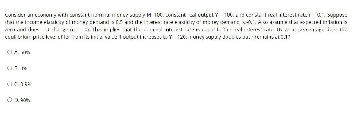 Consider an economy with constant nominal money supply M=100, constant real output Y = 100, and constant real interest rate r = 0.1. Suppose
that the income elasticity of money demand is 0.5 and the interest rate elasticity of money demand is -0.1. Also assume that expected inflation is
zero and does not change (Te = 0). This implies that the nominal interest rate is equal to the real interest rate. By what percentage does the
equilibrium price level differ from its initial value if output increases to Y = 120, money supply doubles but r remains at 0.1?
O A. 50%
O B. 3%
O C. 0.9%
O D. 90%

