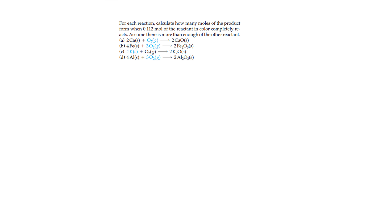 For each reaction, calculate how many moles of the product
form when 0.112 mol of the reactant in color completely re-
acts. Assume there is more than enough of the other reactant.
(a) 2Ca(s) + O2(g)
(b) 4 Fe(s) + 3O2(8)
(c) 4K(s) + O(g)
(d) 4 Al(s) + 30(g) → 2 Al,O3(s)
2 CaO(s)
→ 2 Fe,O3(s)
2K,O(s)
