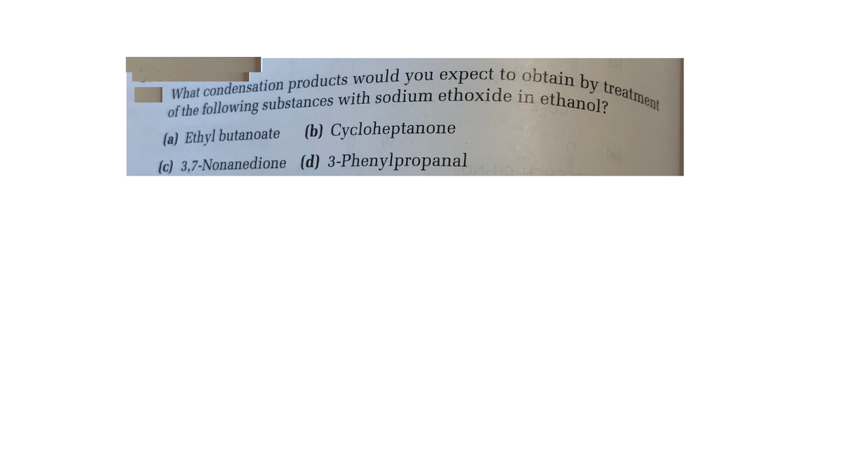 of the following substances with sodium ethoxide in ethanol?
What condensation products would you expect to obtain by treatment
(a) Ethyl butanoate
(b) Cycloheptanone
(c) 3,7-Nonanedione (d) 3-Phenylpropanal
