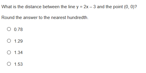 What is the distance between the line y = 2x – 3 and the point (0, 0)?
Round the answer to the nearest hundredth.
O 0.78
O 1.29
O 1.34
O 1.53
