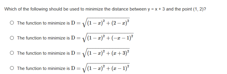 Which of the following should be used to minimize the distance between y = x + 3 and the point (1, 2)?
O The function to minimize is D = V(1– a)² + (2 – æ)²
O The function to minimize is D = V(1 – x)² + (-x – 1)²
O The function to minimize is D = 1/(1 – x)² + (x + 3)2
O The function to minimize is D = /(1– x)² + (x – 1)?
