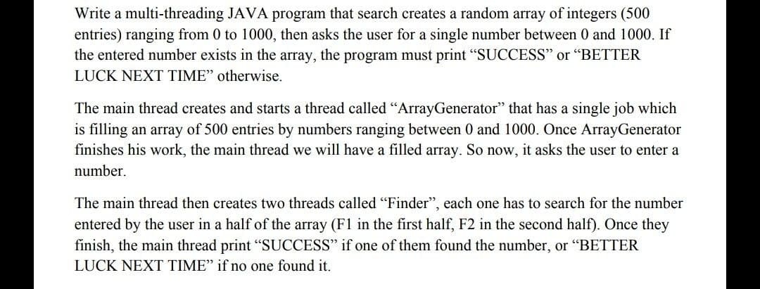 Write a multi-threading JAVA program that search creates a random array of integers (500
entries) ranging from 0 to 1000, then asks the user for a single number between 0 and 1000. If
the entered number exists in the array, the program must print "SUCCESS" or "BETTER
LUCK NEXT TIME" otherwise.
The main thread creates and starts a thread called "ArrayGenerator" that has a single job which
is filling an array of 500 entries by numbers ranging between 0 and 1000. Once ArrayGenerator
finishes his work, the main thread we will have a filled array. So now, it asks the user to enter a
number.
The main thread then creates two threads called "Finder", each one has to search for the number
entered by the user in a half of the array (F1 in the first half, F2 in the second half). Once they
finish, the main thread print "SUCCESS" if one of them found the number, or "BETTER
LUCK NEXT TIME" if no one found it.