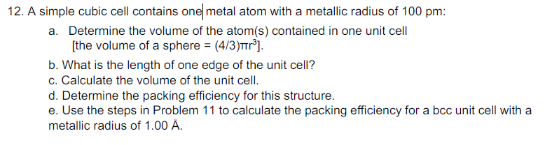 12. A simple cubic cell contains one metal atom with a metallic radius of 100 pm:
a. Determine the volume of the atom(s) contained in one unit cell
[the volume of a sphere = (4/3)TTr°].
b. What is the length of one edge of the unit cell?
c. Calculate the volume of the unit cell.
d. Determine the packing efficiency for this structure.
e. Use the steps in Problem 11 to calculate the packing efficiency for a bcc unit cell with a
metallic radius of 1.00 A.
