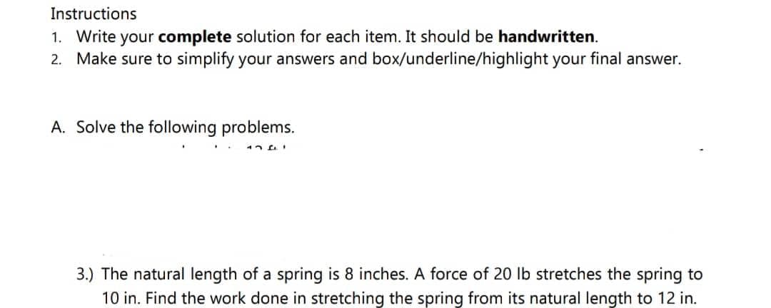 Instructions
1. Write your complete solution for each item. It should be handwritten.
2. Make sure to simplify your answers and box/underline/highlight your final answer.
A. Solve the following problems.
17F1
3.) The natural length of a spring is 8 inches. A force of 20 lb stretches the spring to
10 in. Find the work done in stretching the spring from its natural length to 12 in.