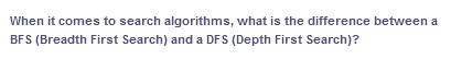When it comes to search algorithms, what is the difference between a
BFS (Breadth First Search) and a DFS (Depth First Search)?
