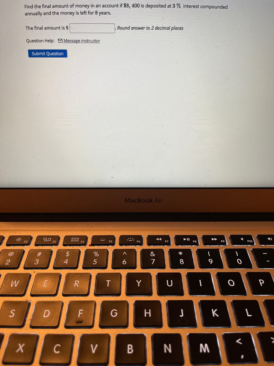 Find the final amount of money in an account if $8, 400 is deposited at 3 % interest compounded
annually and the money is left for 8 years.
The final amount is $
Round answer to 2 decimal places
Question Help: Message instructor
Submit Question
MacBook Air
吕口
F3
O00 F4
F5
F8
F9
F10
24
4
@
#3
&
*
2
3
7
8
9
E
R
T
Y
U
P
S D
F
G
H
K
C
V
N
M
B
