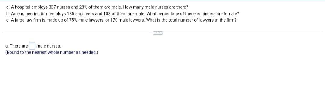 a. A hospital employs 337 nurses and 28% of them are male. How many male nurses are there?
b. An engineering firm employs 185 engineers and 108 of them are male. What percentage of these engineers are female?
c. A large law firm is made up of 75% male lawyers, or 170 male lawyers. What is the total number of lawyers at the firm?
a. There are male nurses.
(Round to the nearest whole number as needed.)