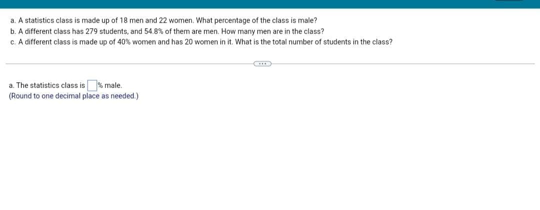 a. A statistics class is made up of 18 men and 22 women. What percentage of the class is male?
b. A different class has 279 students, and 54.8% of them are men. How many men are in the class?
c. A different class is made up of 40% women and has 20 women in it. What is the total number of students in the class?
a. The statistics class is % male..
(Round to one decimal place as needed.)