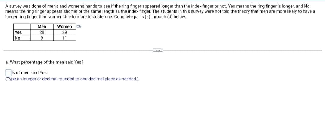 A survey was done of men's and women's hands to see if the ring finger appeared longer than the index finger or not. Yes means the ring finger is longer, and No
means the ring finger appears shorter or the same length as the index finger. The students in this survey were not told the theory that men are more likely to have a
longer ring finger than women due to more testosterone. Complete parts (a) through (d) below.
Men
Women
Yes
28
29
No
9
11
C...
a. What percentage of the men said Yes?
% of men said Yes.
(Type an integer or decimal rounded to one decimal place as needed.)