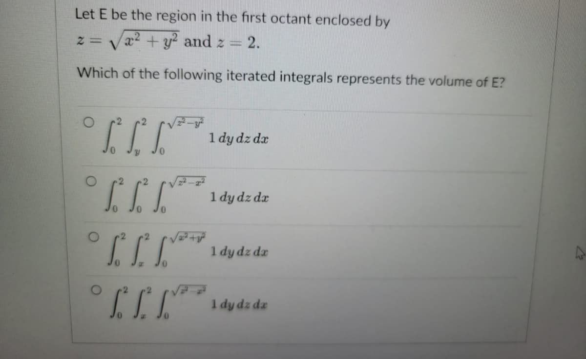 Let E be the region in the first octant enclosed by
2 = x² + y² and z = 2.
Which of the following iterated integrals represents the volume of E?
[²√√²*
1 dy dz dx
0
2 2
1 dy dz dx
0
° ²²²* 1 dy dz dz
****
[IT
1 dy dz dz
12
