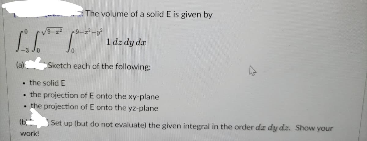 The volume of a solid E is given by
9-1²-3²
1 dz dy dx
Sketch each of the following:
4
. the solid E
. the projection of E onto the xy-plane
.
the projection of E onto the yz-plane
(b
Set up (but do not evaluate) the given integral in the order da dy dz. Show your
work!
9-1²
1₁.³
(a)
