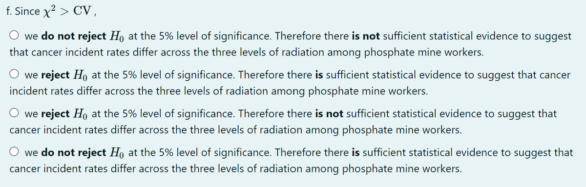 f. Since x? > CV,
we do not reject Ho at the 5% level of significance. Therefore there is not sufficient statistical evidence to suggest
that cancer incident rates differ across the three levels of radiation among phosphate mine workers.
we reject Ho at the 5% level of significance. Therefore there is sufficient statistical evidence to suggest that cancer
incident rates differ across the three levels of radiation among phosphate mine workers.
we reject Ho at the 5% level of significance. Therefore there is not sufficient statistical evidence to suggest that
cancer incident rates differ across the three levels of radiation among phosphate mine workers.
O we do not reject Ho at the 5% level of significance. Therefore there is sufficient statistical evidence to suggest that
cancer incident rates differ across the three levels of radiation among phosphate mine workers.
