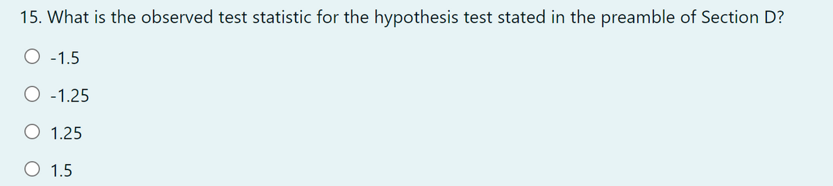 15. What is the observed test statistic for the hypothesis test stated in the preamble of Section D?
O -1.5
O -1.25
O 1.25
O 1.5