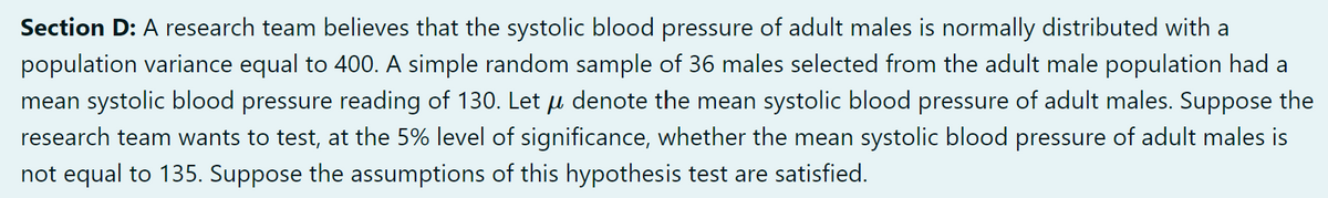 Section D: A research team believes that the systolic blood pressure of adult males is normally distributed with a
population variance equal to 400. A simple random sample of 36 males selected from the adult male population had a
mean systolic blood pressure reading of 130. Let u denote the mean systolic blood pressure of adult males. Suppose the
research team wants to test, at the 5% level of significance, whether the mean systolic blood pressure of adult males is
not equal to 135. Suppose the assumptions of this hypothesis test are satisfied.