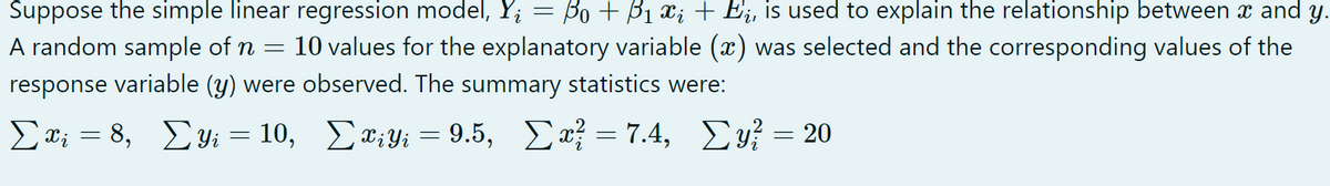 Suppose the simple linear regression model, Y; = Bo + B1 a; + Ej, is used to explain the relationship between x and y.
A random sample of n
10 values for the explanatory variable (x) was selected and the corresponding values of the
response variable (y) were observed. The summary statistics were:
Σ.8, Συ- 10 , Σα,y 9.5,
Σ-7.4, Σ-20
