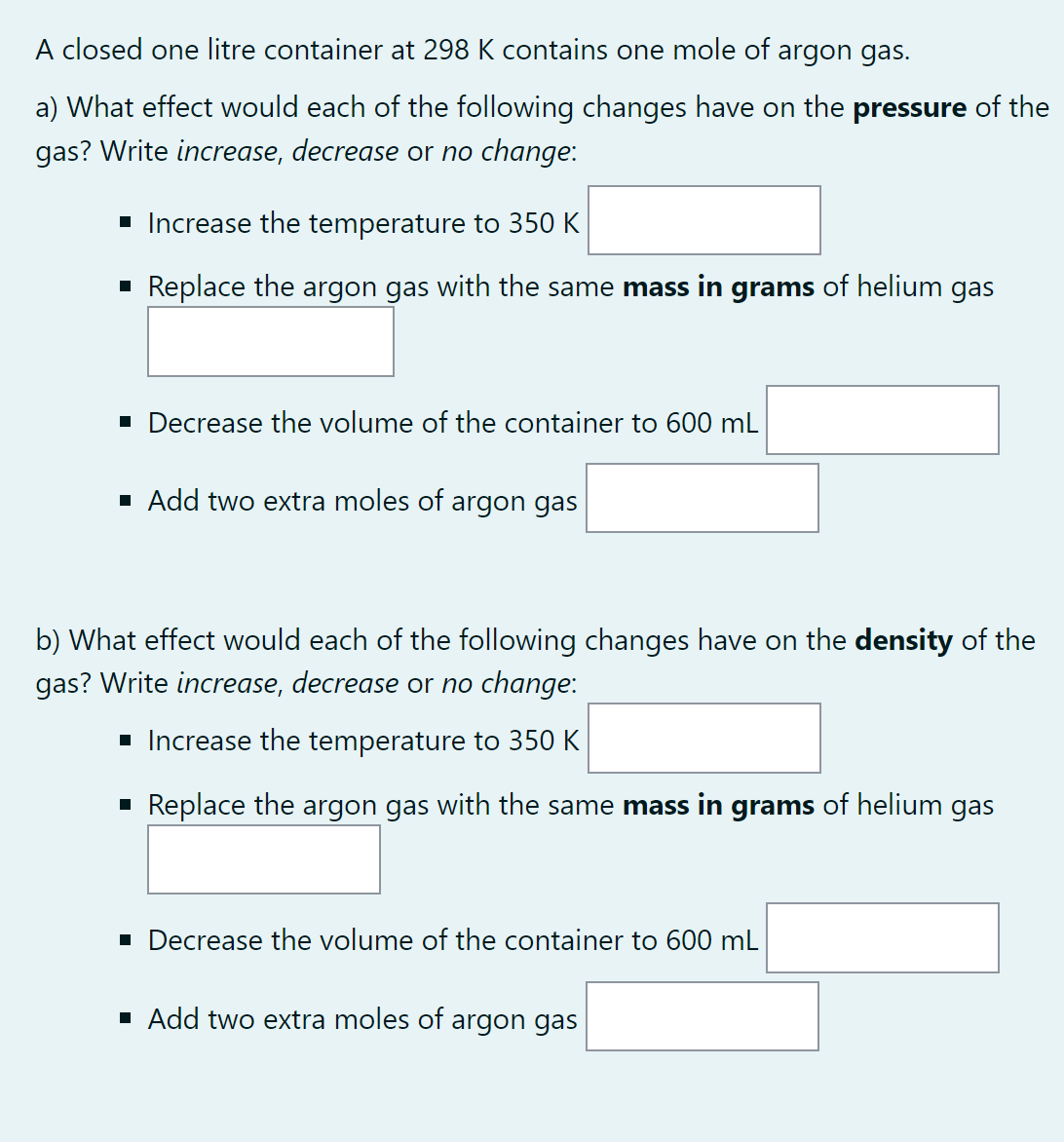 A closed one litre container at 298 K contains one mole of argon gas.
a) What effect would each of the following changes have on the pressure of the
gas? Write increase, decrease or no change:
■ Increase the temperature to 350 K
▪ Replace the argon gas with the same mass in grams of helium gas
▪ Decrease the volume of the container to 600 mL
▪ Add two extra moles of argon gas
b) What effect would each of the following changes have on the density of the
gas? Write increase, decrease or no change:
■ Increase the temperature to 350 K
▪ Replace the argon gas with the same mass in grams of helium gas
■ Decrease the volume of the container to 600 mL
▪ Add two extra moles of argon gas