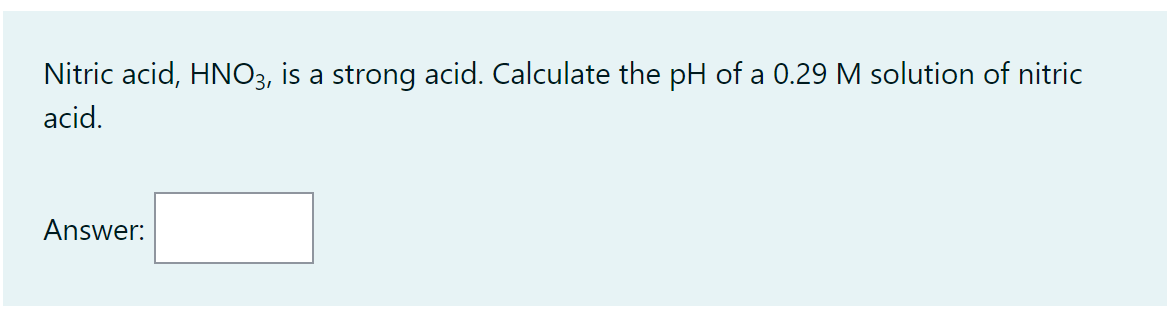 Nitric acid, HNO3, is a strong acid. Calculate the pH of a 0.29 M solution of nitric
acid.
Answer: