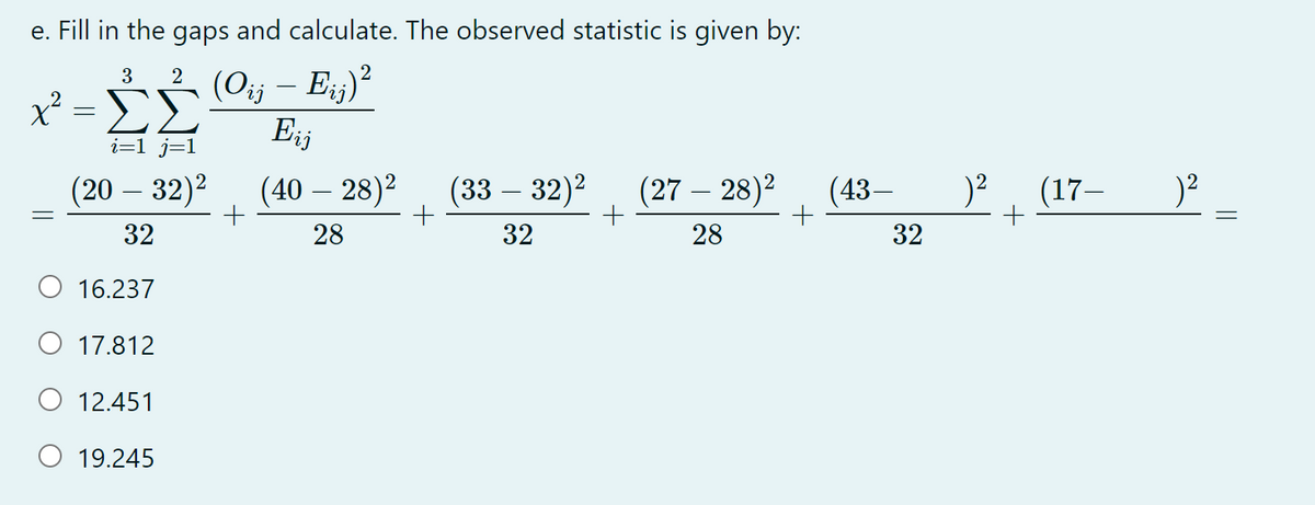 e. Fill in the gaps and calculate. The observed statistic is given by:
2 (Oj - E)?
-ΣΣ
(Oij – Eij)
Eij
x²
i=1 j=1
(20 – 32)2
(40 – 28)2
(33 – 32)2
(27 – 28)2
(43–
(17–
32
28
32
28
32
16.237
O 17.812
O 12.451
O 19.245
