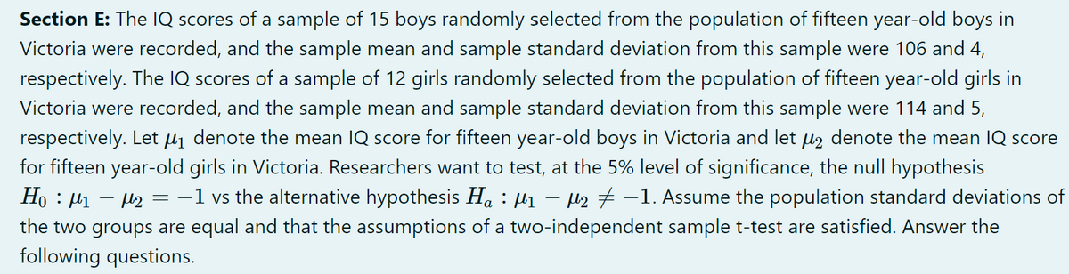 Section E: The IQ scores of a sample of 15 boys randomly selected from the population of fifteen year-old boys in
Victoria were recorded, and the sample mean and sample standard deviation from this sample were 106 and 4,
respectively. The IQ scores of a sample of 12 girls randomly selected from the population of fifteen year-old girls in
Victoria were recorded, and the sample mean and sample standard deviation from this sample were 114 and 5,
respectively. Let μ₁ denote the mean IQ score for fifteen year-old boys in Victoria and let µ₂ denote the mean IQ score
for fifteen year-old girls in Victoria. Researchers want to test, at the 5% level of significance, the null hypothesis
-
Ho: M1
- µ2 = −1 vs the alternative hypothesis Ha : µ₁ − µ₂ −1. Assume the population standard deviations of
the two groups are equal and that the assumptions of a two-independent sample t-test are satisfied. Answer the
following questions.