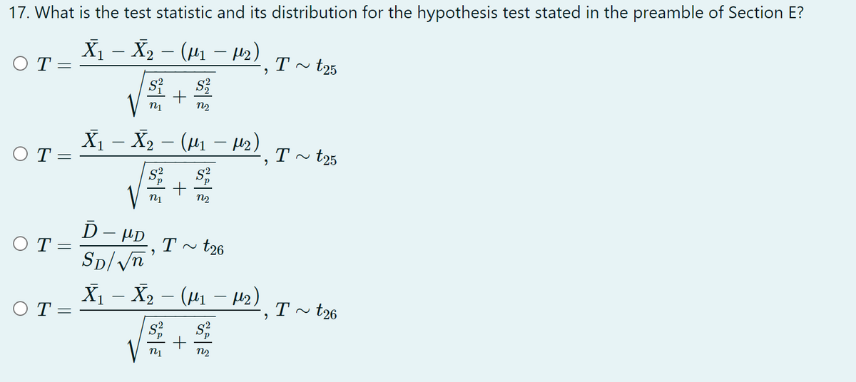 17. What is the test statistic and its distribution for the hypothesis test stated in the preamble of Section E?
X₁ X ₂ − (μ₁ −μ²), I ~ t25
– µ₂)
–
OT
T
=
√² + $
n1
N₂
– µ2)¸ T
X₁ X ₂ − (µμ₁ −μ₂) I ~ t25
-
-
OT:
-
s² S²
+
n1
N₂
Ď
HD Tt26
ΟΤ
,
SD/√n
X₁ – X₂ − (µ₁ − µ₂)
-
OT=
T~ t26
"
S² S²
+
n1
N₂
=