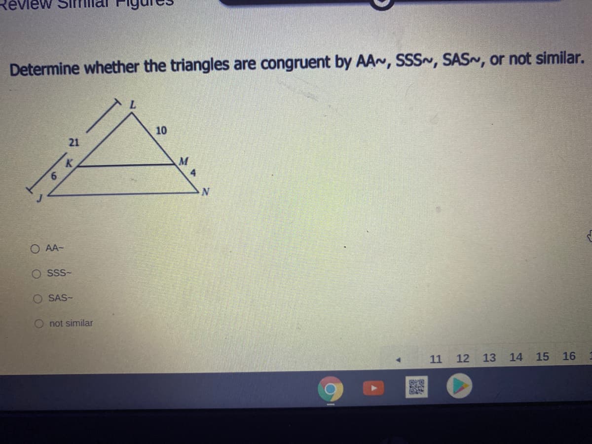 View
Determine whether the triangles are congruent by AA~, SSS~, SAS~, or not similar.
10
21
K.
6.
4
O AA-
O Sss-
O SAS-
O not similar
11 12 13
14
15
16
